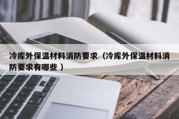 冷庫外保溫材料消防要求（冷庫外保溫材料消防要求有哪些 ）