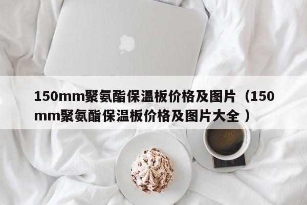 150mm聚氨酯保溫板價格及圖片（150mm聚氨酯保溫板價格及圖片大全 ）