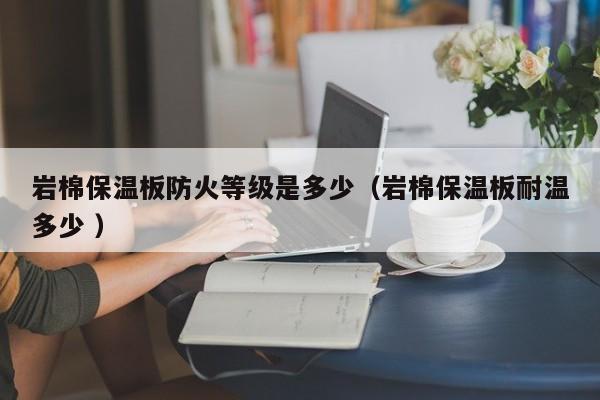 巖棉保溫板防火等級是多少（巖棉保溫板耐溫多少 ）