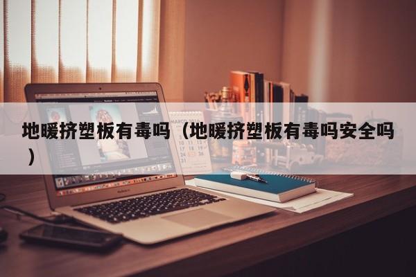 地暖擠塑板有毒嗎（地暖擠塑板有毒嗎安全嗎 ）