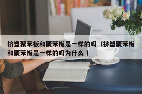 擠塑聚苯板和聚苯板是一樣的嗎（擠塑聚苯板和聚苯板是一樣的嗎為什么 ）