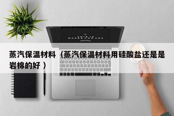 蒸汽保溫材料（蒸汽保溫材料用硅酸鹽還是是巖棉的好 ）