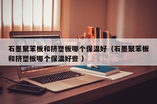 石墨聚苯板和擠塑板哪個保溫好（石墨聚苯板和擠塑板哪個保溫好些 ）